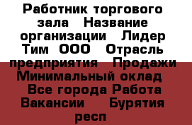 Работник торгового зала › Название организации ­ Лидер Тим, ООО › Отрасль предприятия ­ Продажи › Минимальный оклад ­ 1 - Все города Работа » Вакансии   . Бурятия респ.